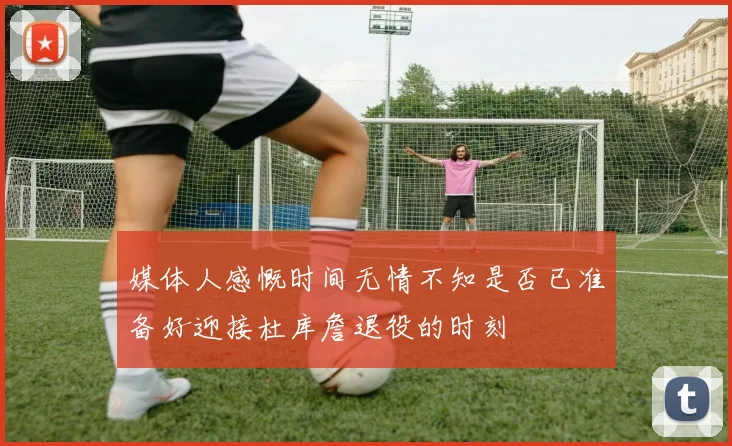 媒体人感慨时间无情不知是否已准备好迎接杜库詹退役的时刻