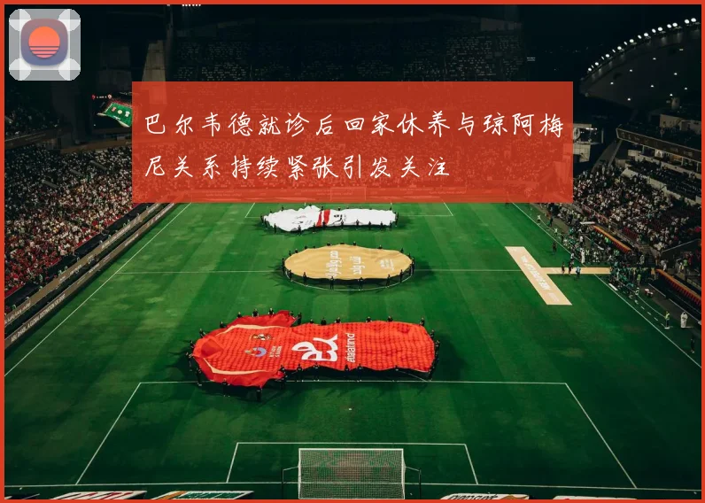 巴尔韦德就诊后回家休养与琼阿梅尼关系持续紧张引发关注