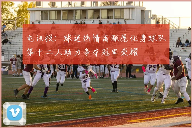 电讯报：球迷热情高涨愿化身球队第十二人助力争夺冠军荣耀