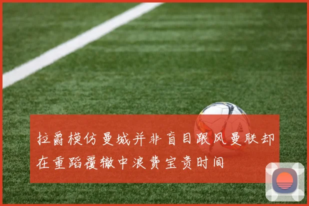 拉爵模仿曼城并非盲目跟风曼联却在重蹈覆辙中浪费宝贵时间