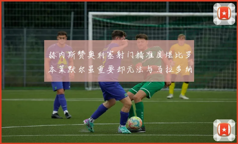 赫内斯赞奥利塞射门精准度堪比罗本莱默尔虽重要却无法与马拉多纳相提并论
