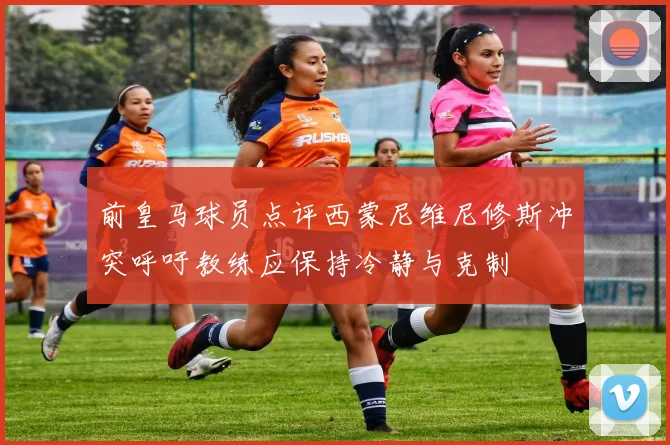 前皇马球员点评西蒙尼维尼修斯冲突呼吁教练应保持冷静与克制