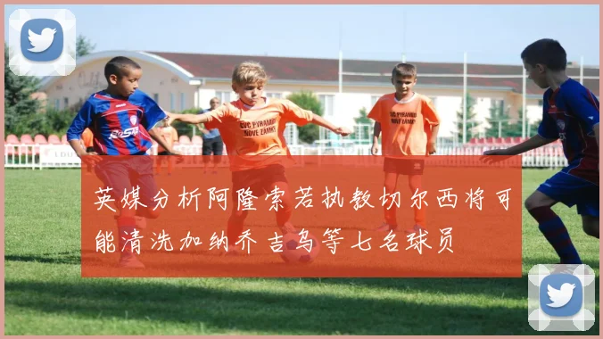英媒分析阿隆索若执教切尔西将可能清洗加纳乔吉乌等七名球员