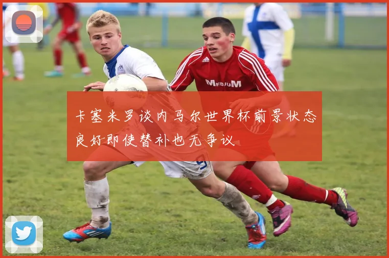 卡塞米罗谈内马尔世界杯前景状态良好即使替补也无争议