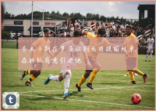 齐米卡斯在罗马租期或将提前结束森林队有意引进他