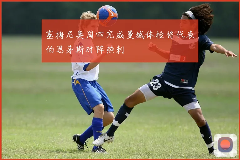 塞梅尼奥周四完成曼城体检将代表伯恩茅斯对阵热刺