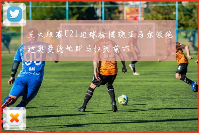 五大联赛U21进球榜揭晓亚马尔领跑迪奥曼德帕斯马拉列前四