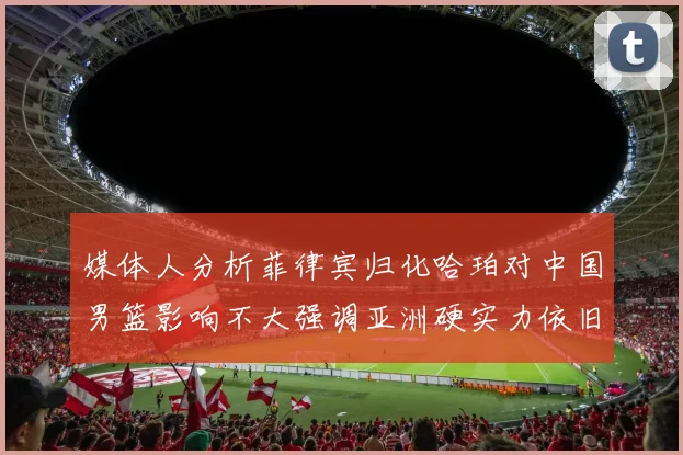 媒体人分析菲律宾归化哈珀对中国男篮影响不大强调亚洲硬实力依旧强劲