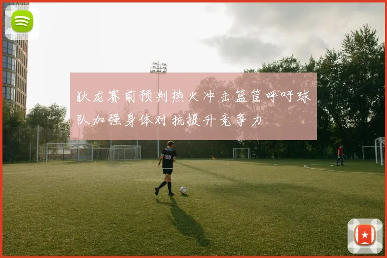 狄龙赛前预判热火冲击篮筐呼吁球队加强身体对抗提升竞争力