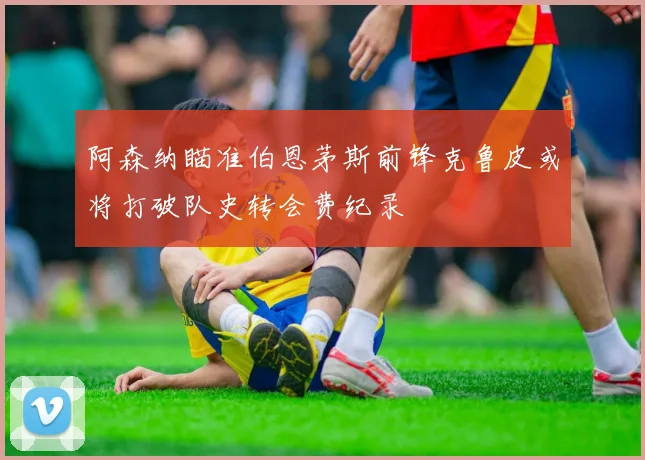 阿森纳瞄准伯恩茅斯前锋克鲁皮或将打破队史转会费纪录