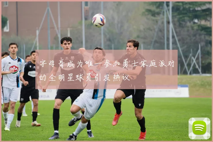字母哥成为唯一参加勇士家庭派对的全明星球员引发热议