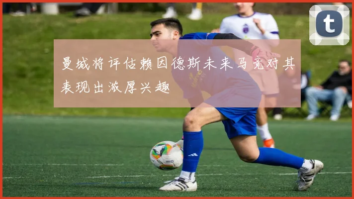 曼城将评估赖因德斯未来马竞对其表现出浓厚兴趣