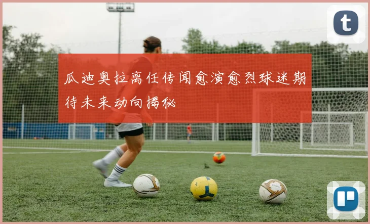 瓜迪奥拉离任传闻愈演愈烈球迷期待未来动向揭秘