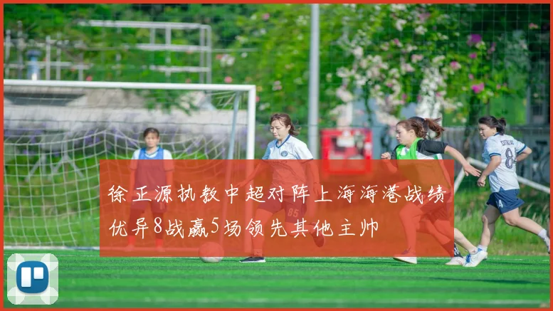徐正源执教中超对阵上海海港战绩优异8战赢5场领先其他主帅