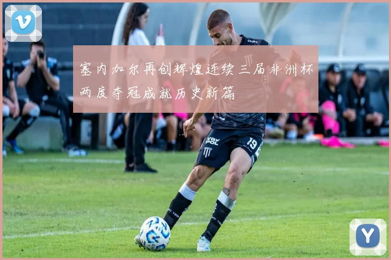 塞内加尔再创辉煌连续三届非洲杯两度夺冠成就历史新篇