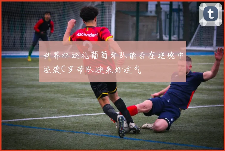 世界杯巡礼葡萄牙队能否在逆境中逆袭C罗带队迎来好运气