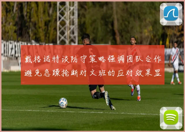 戴格诺特谈防守策略强调团队合作避免急躁抢断对文班的应对效果显著