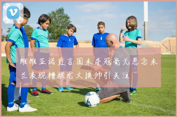维维亚诺直言国米夺冠毫无悬念米兰表现糟糕尤文换帅引关注