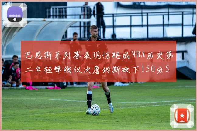 巴恩斯系列赛表现惊艳成NBA历史第二年轻锋线仅次詹姆斯砍下150分50助