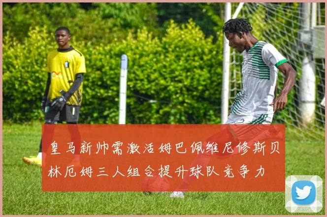 皇马新帅需激活姆巴佩维尼修斯贝林厄姆三人组合提升球队竞争力