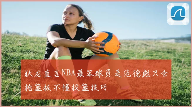狄龙直言NBA最笨球员是范德彪只会抢篮板不懂投篮技巧