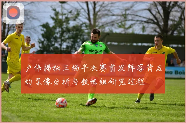 卢伟揭秘三场半决赛首发阵容背后的录像分析与教练组研究过程