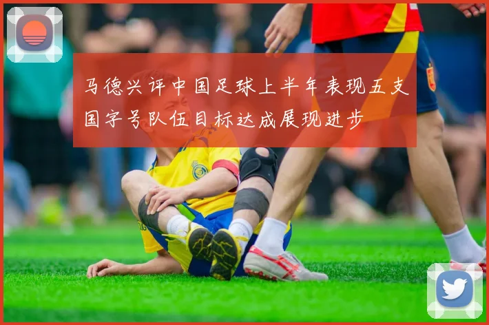马德兴评中国足球上半年表现五支国字号队伍目标达成展现进步