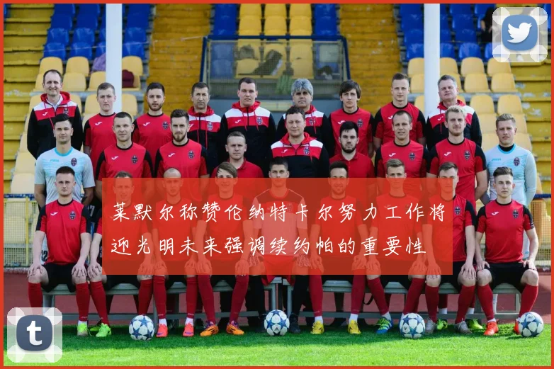 莱默尔称赞伦纳特卡尔努力工作将迎光明未来强调续约帕的重要性