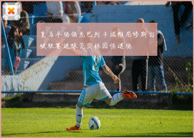 皇马半场领先巴列卡诺维尼修斯打破联赛进球荒贝林因伤退场